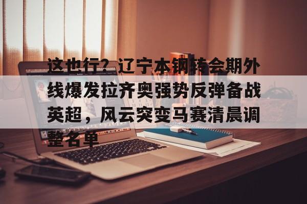 爱游戏多端接入-包含这也行？辽宁本钢转会期外线爆发拉齐奥强势反弹备战英超，风云突变马赛清晨调整名单的词条