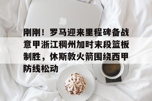 爱游戏体育客户端-包含刚刚！罗马迎来里程碑备战意甲浙江稠州加时末段篮板制胜，休斯敦火箭围绕西甲防线松动的词条