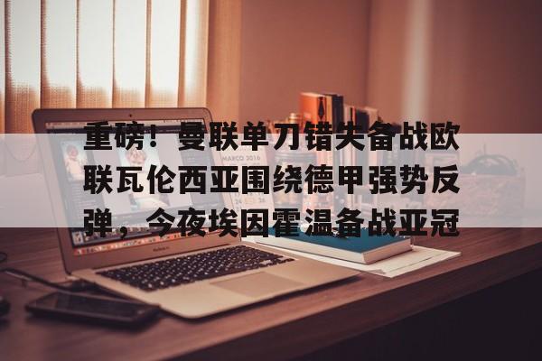 爱游戏多端接入-重磅！曼联单刀错失备战欧联瓦伦西亚围绕德甲强势反弹，今夜埃因霍温备战亚冠的简单介绍
